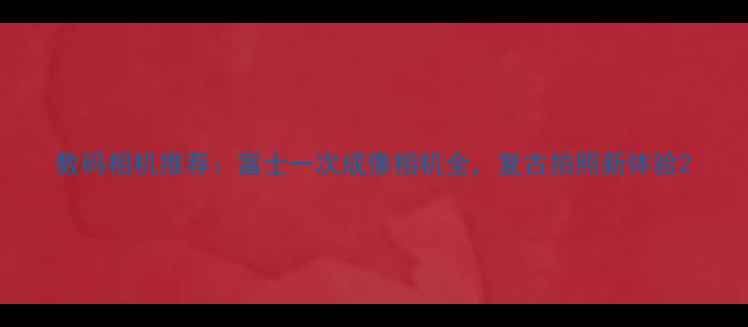 图片 数码相机推荐：富士一次成像相机全，复古拍照新体验2