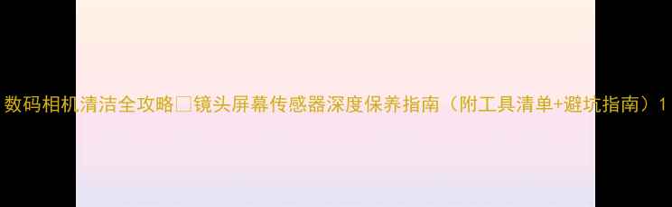 图片 数码相机清洁全攻略✨镜头屏幕传感器深度保养指南（附工具清单+避坑指南）1