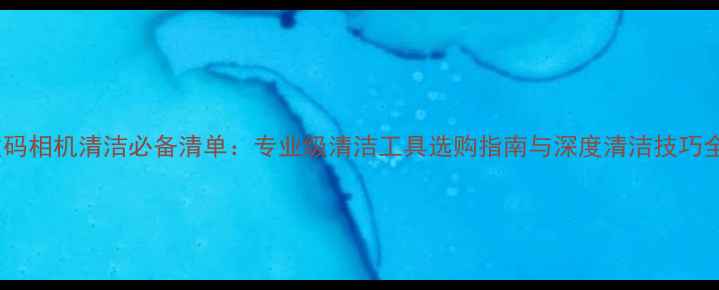图片 数码相机清洁必备清单：专业级清洁工具选购指南与深度清洁技巧全1