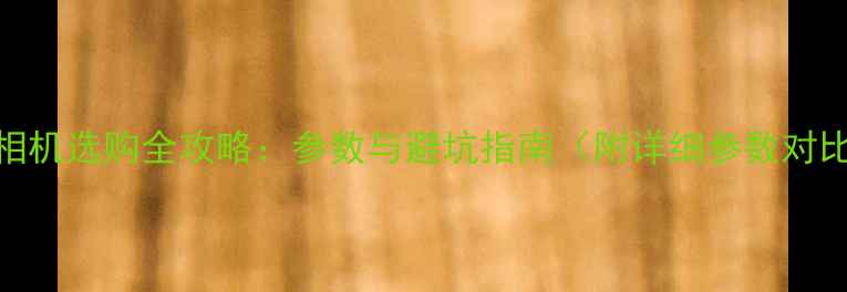 图片 数码相机选购全攻略：参数与避坑指南（附详细参数对比表）