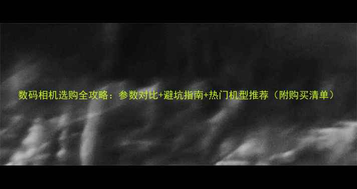 图片 数码相机选购全攻略：参数对比+避坑指南+热门机型推荐（附购买清单）