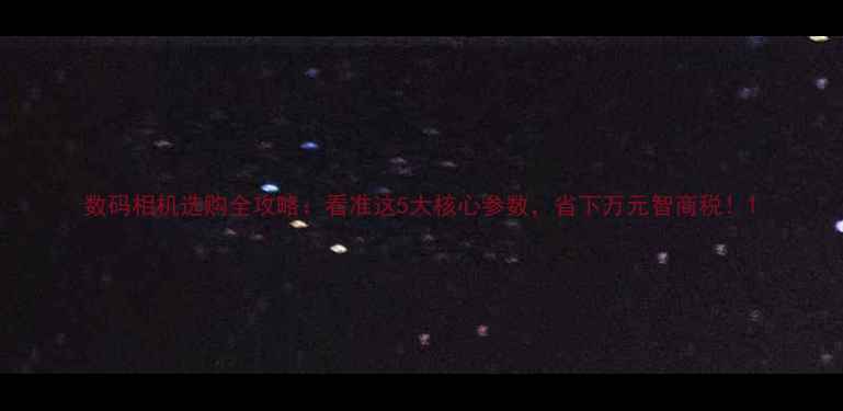 图片 数码相机选购全攻略：看准这5大核心参数，省下万元智商税！1