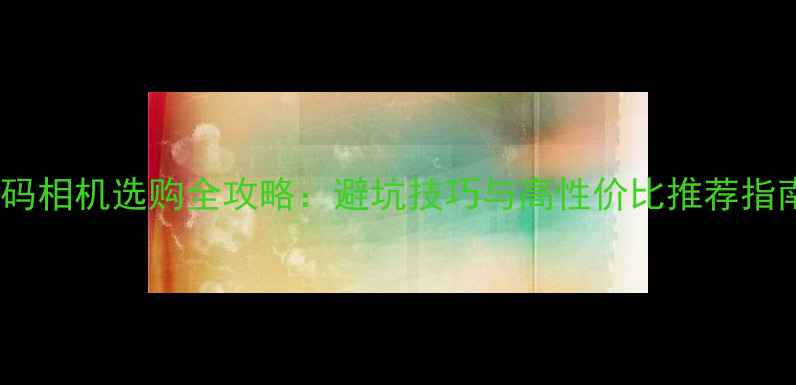 图片 数码相机选购全攻略：避坑技巧与高性价比推荐指南2