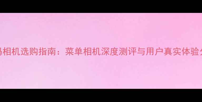 图片 数码相机选购指南：菜单相机深度测评与用户真实体验分享