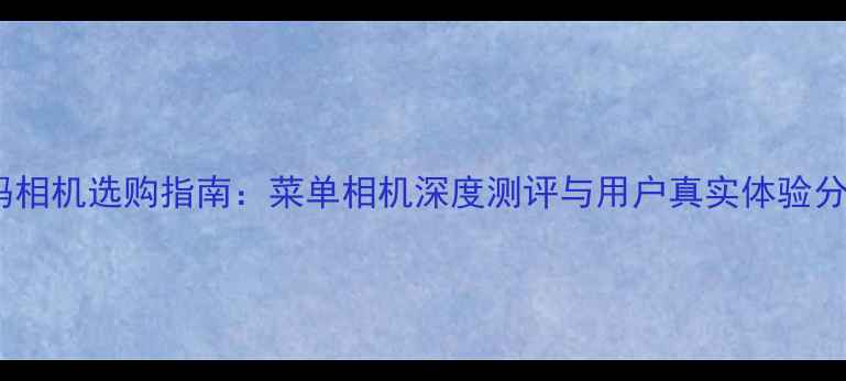 图片 数码相机选购指南：菜单相机深度测评与用户真实体验分享2