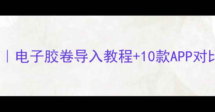 数码胶片相机新玩法电子胶卷导入教程10款APP对比测评新手必看