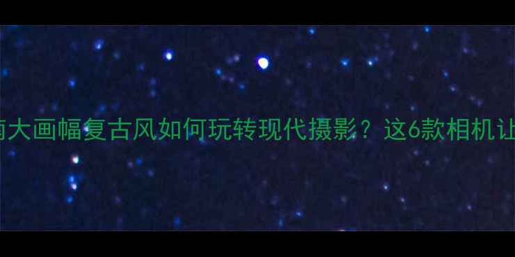 图片 数码胶片相机终极指南大画幅复古风如何玩转现代摄影？这6款相机让你秒变电影感大师📸1