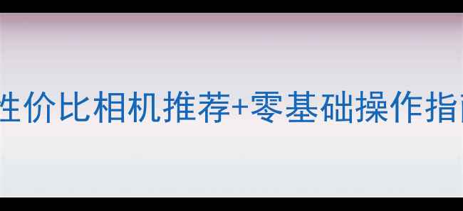 图片 新手必看！5款高性价比相机推荐+零基础操作指南（附避坑攻略）