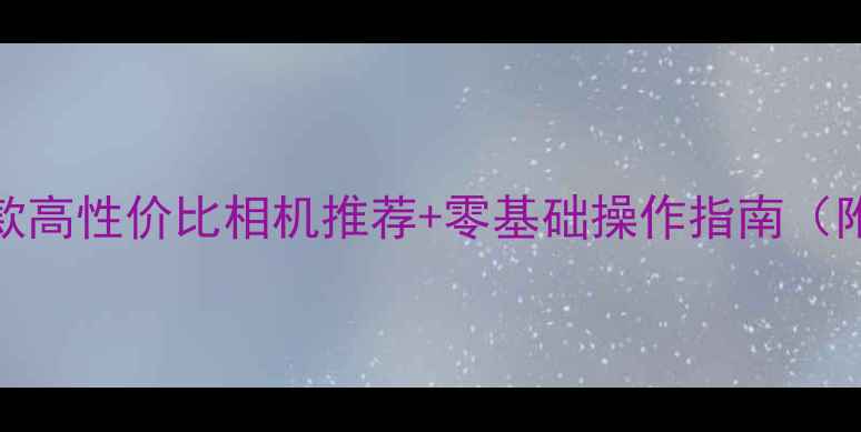 图片 新手必看！5款高性价比相机推荐+零基础操作指南（附避坑攻略）1