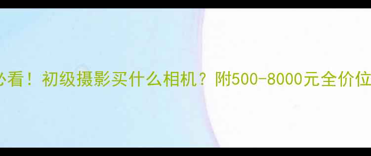 图片 新手摄影必看！初级摄影买什么相机？附500-8000元全价位选购指南1