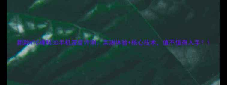 新款HTC裸眼3D手机深度评测亲测体验核心技术值不值得入手