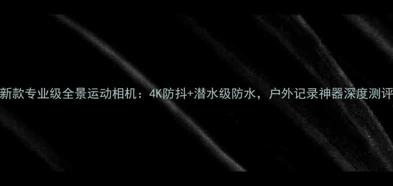 图片 新款专业级全景运动相机：4K防抖+潜水级防水，户外记录神器深度测评