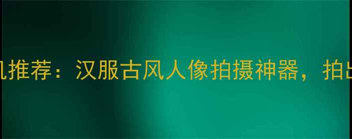图片 新款复古相机推荐：汉服古风人像拍摄神器，拍出穿越感写真