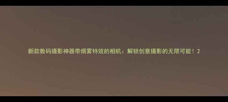 图片 新款数码摄影神器带烟雾特效的相机：解锁创意摄影的无限可能！2