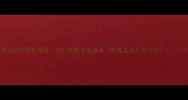 图片 旅游拍照相机推荐｜旅行摄影设备清单（附真实出片率对比）📸✈️1