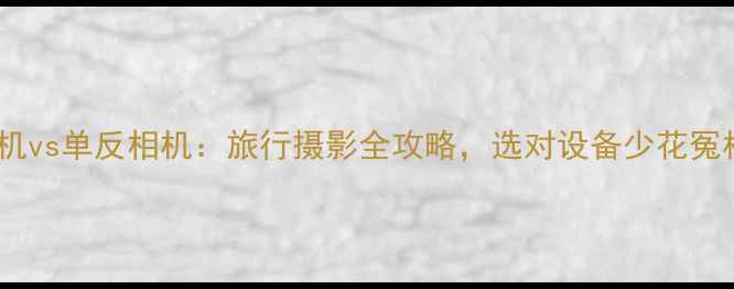 图片 旅游相机vs单反相机：旅行摄影全攻略，选对设备少花冤枉钱！2