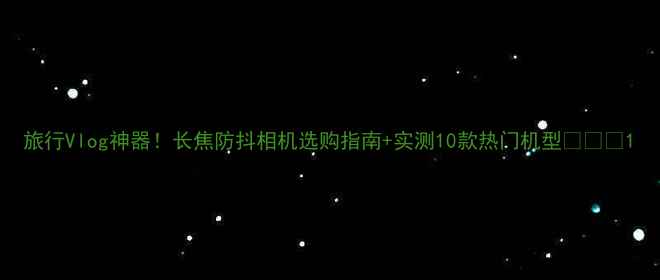 图片 旅行Vlog神器！长焦防抖相机选购指南+实测10款热门机型📸✈️1