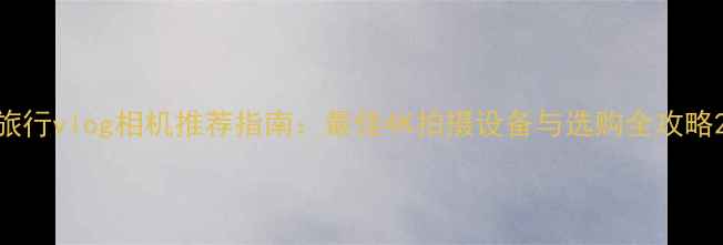 图片 旅行vlog相机推荐指南：最佳4K拍摄设备与选购全攻略2