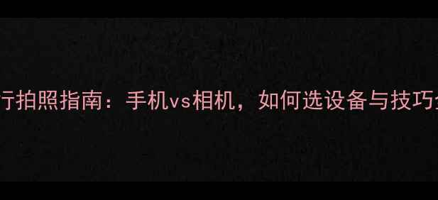 图片 旅行拍照指南：手机vs相机，如何选设备与技巧全1