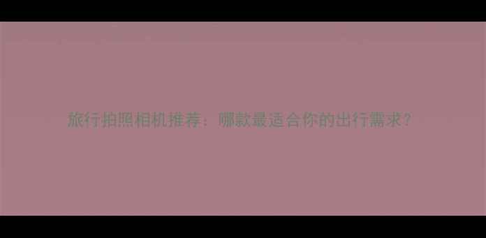 图片 旅行拍照相机推荐：哪款最适合你的出行需求？