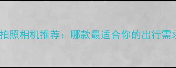 图片 旅行拍照相机推荐：哪款最适合你的出行需求？1