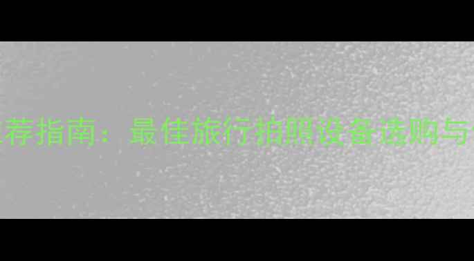 图片 旅行相机推荐指南：最佳旅行拍照设备选购与使用全攻略