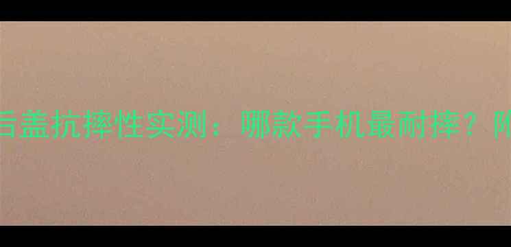 图片 旗舰机型玻璃后盖抗摔性实测：哪款手机最耐摔？附选购避坑指南