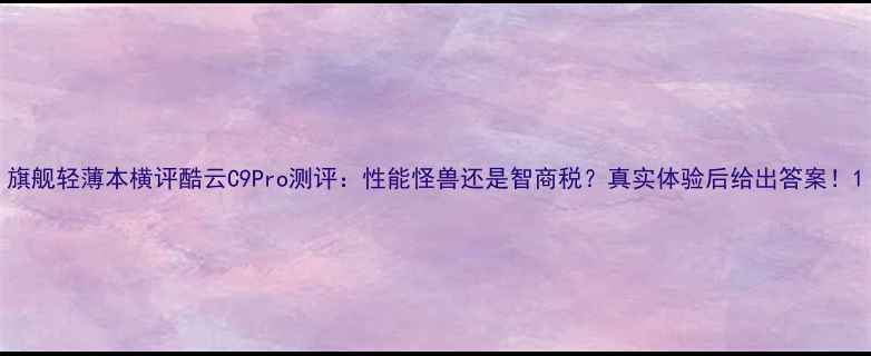 图片 旗舰轻薄本横评酷云C9Pro测评：性能怪兽还是智商税？真实体验后给出答案！1