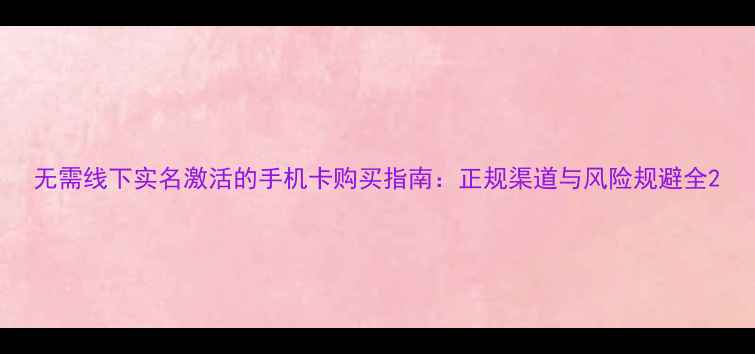 无需线下实名激活的手机卡购买指南正规渠道与风险规避全