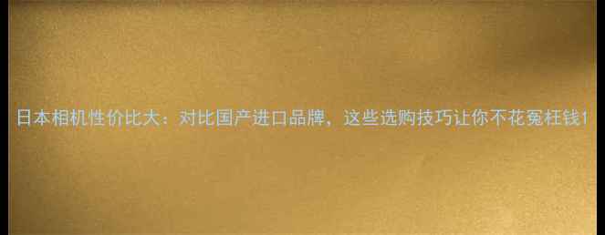 图片 日本相机性价比大：对比国产进口品牌，这些选购技巧让你不花冤枉钱1