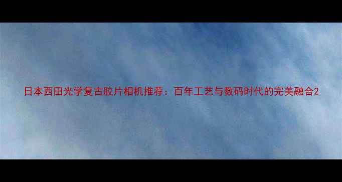 图片 日本西田光学复古胶片相机推荐：百年工艺与数码时代的完美融合2