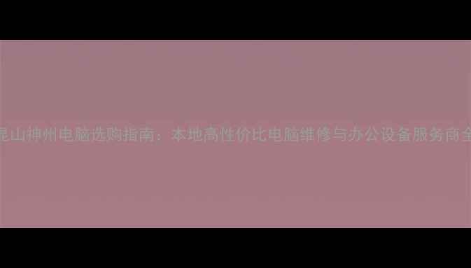 图片 昆山神州电脑选购指南：本地高性价比电脑维修与办公设备服务商全