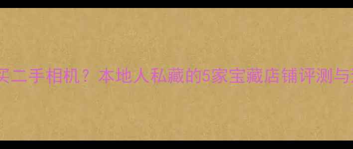 图片 昆明哪里买二手相机？本地人私藏的5家宝藏店铺评测与避坑指南2