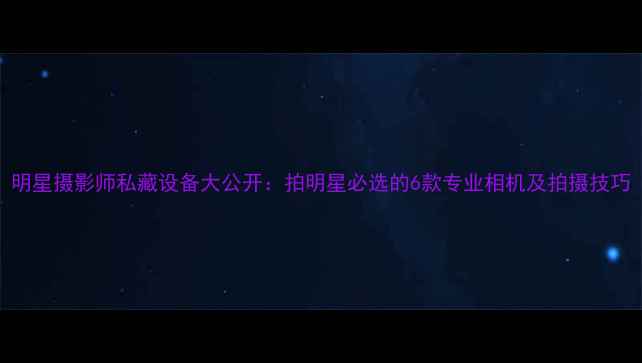 图片 明星摄影师私藏设备大公开：拍明星必选的6款专业相机及拍摄技巧