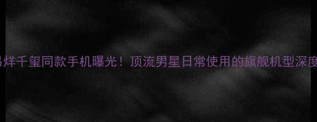 图片 易烊千玺同款手机曝光！顶流男星日常使用的旗舰机型深度2