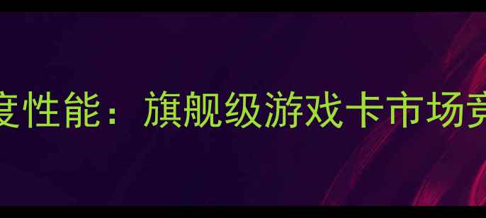 图片 显卡TC512深度性能：旗舰级游戏卡市场竞争力全测评1