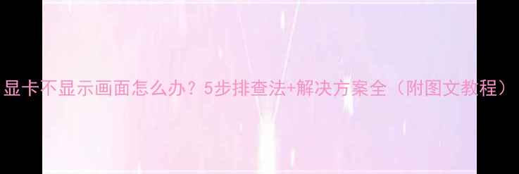 图片 显卡不显示画面怎么办？5步排查法+解决方案全（附图文教程）