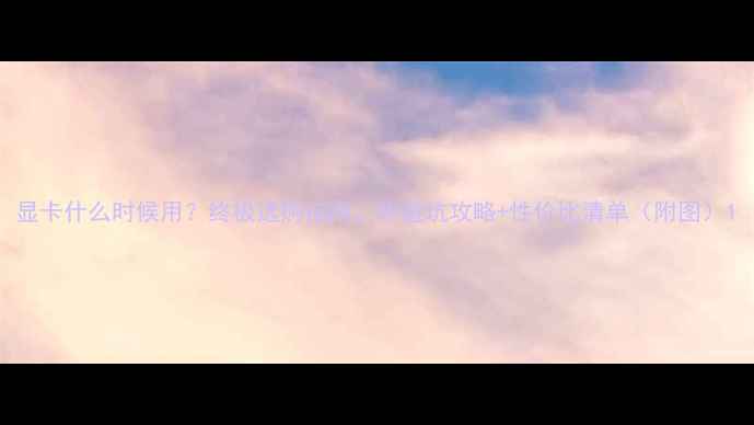 图片 显卡什么时候用？终极选购指南，附避坑攻略+性价比清单（附图）1