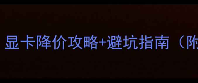 显卡价格波动全显卡降价攻略避坑指南附最新型号推荐