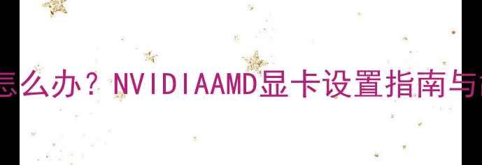 图片 显卡切换没反应怎么办？NVIDIAAMD显卡设置指南与故障排查全攻略2