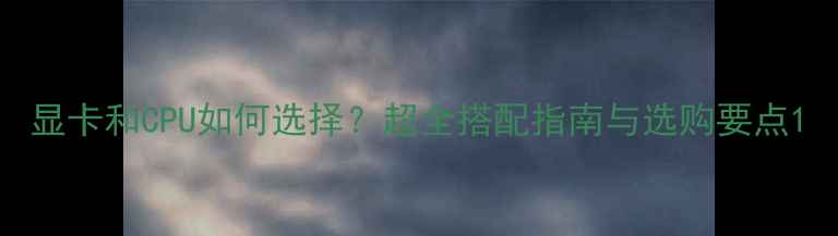 图片 显卡和CPU如何选择？超全搭配指南与选购要点1