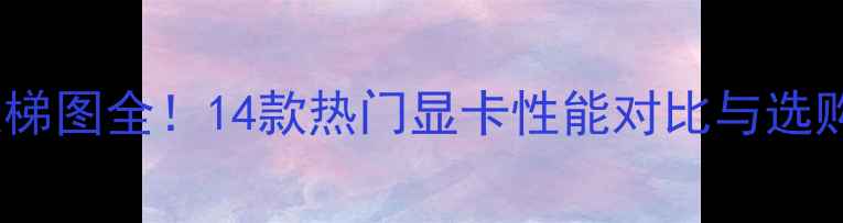 图片 显卡天梯图全！14款热门显卡性能对比与选购指南1