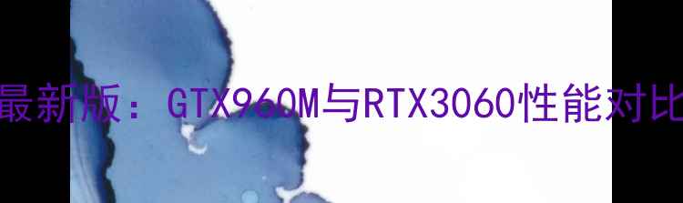 图片 显卡天梯图最新版：GTX960M与RTX3060性能对比与选购指南