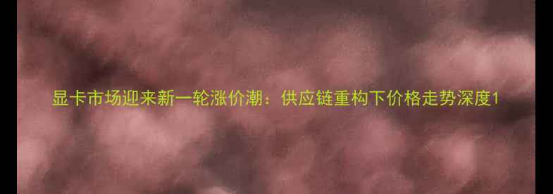 图片 显卡市场迎来新一轮涨价潮：供应链重构下价格走势深度1