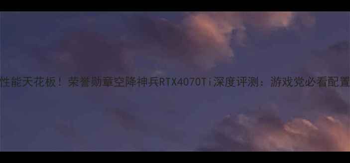 图片 显卡性能天花板！荣誉勋章空降神兵RTX4070Ti深度评测：游戏党必看配置指南