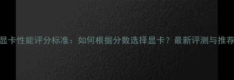 图片 显卡性能评分标准：如何根据分数选择显卡？最新评测与推荐