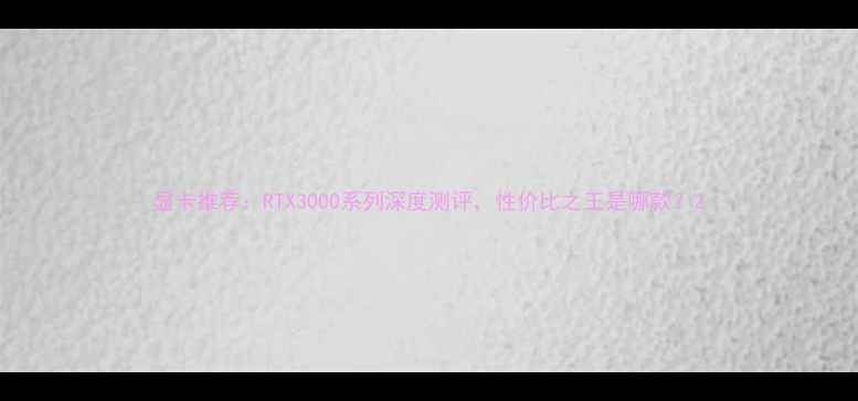 图片 显卡推荐：RTX3000系列深度测评，性价比之王是哪款？2