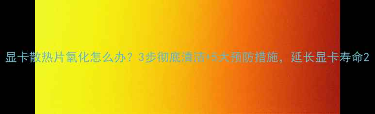 图片 显卡散热片氧化怎么办？3步彻底清洁+5大预防措施，延长显卡寿命2