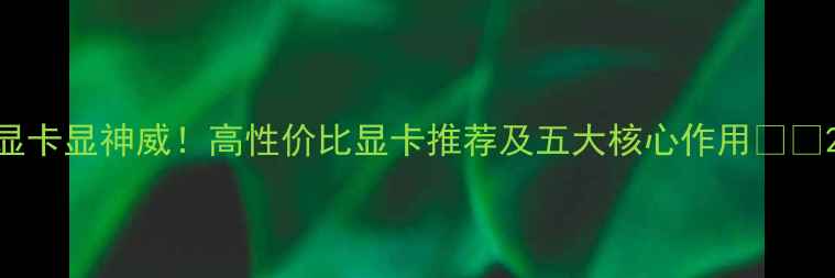 图片 显卡显神威！高性价比显卡推荐及五大核心作用🎮✨2