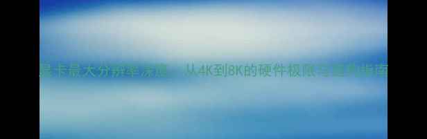 显卡最大分辨率深度从4K到8K的硬件极限与选购指南